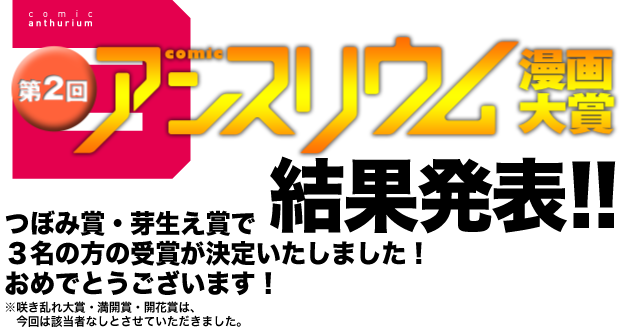 "第2回アンスリウム漫画大賞 結果発表！つぼみ賞・、めばえ賞で3名の方の受賞が決定いたしました！おめでとうございます！※咲き乱れ大賞・満開賞・開花賞は、今回は該当者なしとさせていただきました。"
